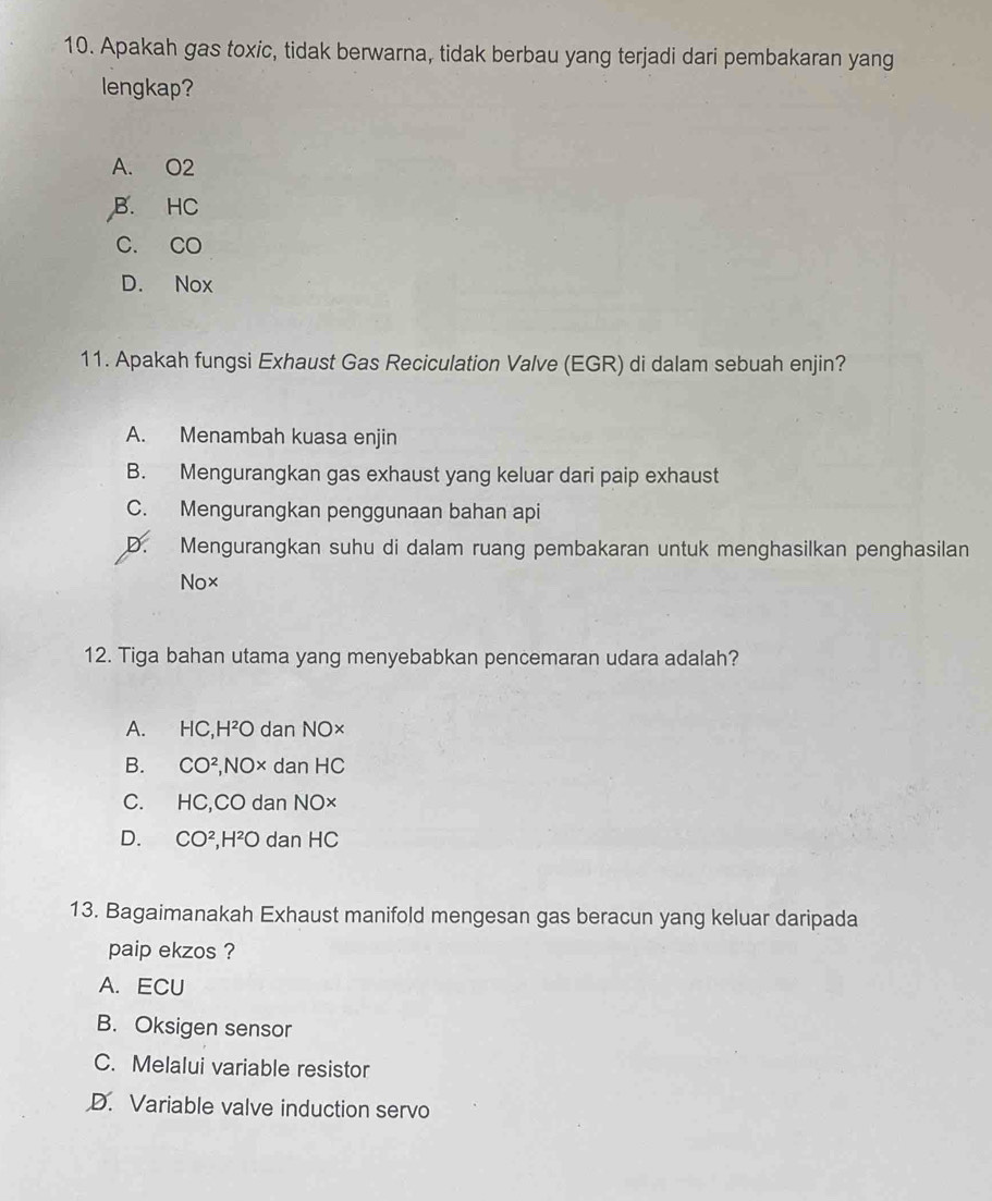 Apakah gas toxic, tidak berwarna, tidak berbau yang terjadi dari pembakaran yang
lengkap?
A. O2
B. HC
C. CO
D. Nox
11. Apakah fungsi Exhaust Gas Reciculation Valve (EGR) di dalam sebuah enjin?
A. Menambah kuasa enjin
B. Mengurangkan gas exhaust yang keluar dari paip exhaust
C. Mengurangkan penggunaan bahan api
D. Mengurangkan suhu di dalam ruang pembakaran untuk menghasilkan penghasilan
Nox
12. Tiga bahan utama yang menyebabkan pencemaran udara adalah?
A. HC, H²O dan NO×
B. CO^2, NO × dan HC
C. HC,C O dan NO×
D. CO^2, H^2O dan HC
13. Bagaimanakah Exhaust manifold mengesan gas beracun yang keluar daripada
paip ekzos ?
A. ECU
B. Oksigen sensor
C. Melalui variable resistor
D. Variable valve induction servo