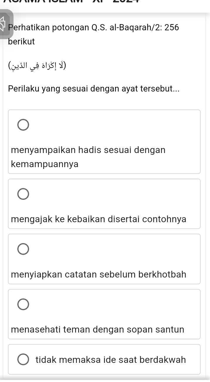 Perhatikan potongan Q.S. al-Baqarah/ 2:256
berikut
(¿H311 L3 δ135! 2)
Perilaku yang sesuai dengan ayat tersebut...
menyampaikan hadis sesuai dengan
kemampuannya
mengajak ke kebaikan disertai contohnya
menyiapkan catatan sebelum berkhotbah
menasehati teman dengan sopan santun
tidak memaksa ide saat berdakwah