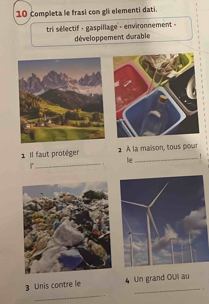 Completa le frasi con gli elementi dati. 
tri sélectif · gaspillage - environnement » 
développement durable 
1 Il faut protéger 2 À la maison, tous pour 
_ 
le 
_ 
|' 
3 Unis contre le 4 Un grand OUI au 
_.