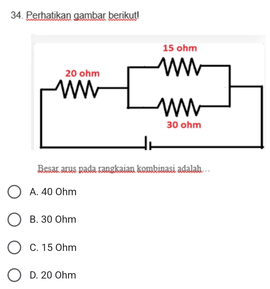 Perhatikan gambar berikut!
Besar arus pada rangkaian kombinasi adalah
A. 40 Ohm
B. 30 Ohm
C. 15 Ohm
D. 20 Ohm