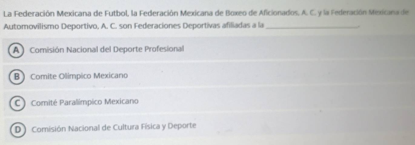 La Federación Mexicana de Futbol, la Federación Mexicana de Boxeo de Aficionados, A. C. y la Federación Mexicana de
Automovilismo Deportivo, A. C. son Federaciones Deportivas afiliadas a la_ .
A Comisión Nacional del Deporte Profesional
B Comite Olímpico Mexicano
C Comité Paralímpico Mexicano
D Comisión Nacional de Cultura Física y Deporte