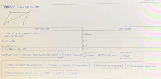 PROVE: △ ABD≌ △ CDB
REASONS Line 2- Reflexive Property of Congruence × . REASONS Line 3- Answer  3/8  , REASONS Line 4- Answer
Transitive Property of Congruence - Symmetric Property of Congruence § Definition of Midpoint ] Third Angles Theorem
[= Vertical Angles are Congruent ⅡCTC ⅡCPC | CPCTC