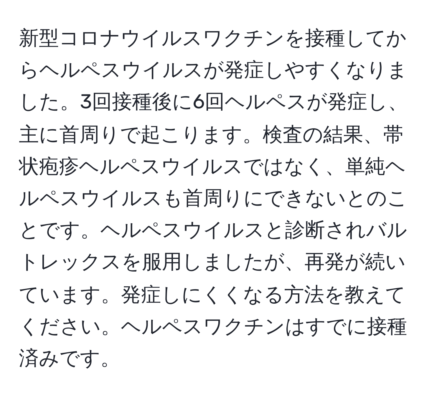 新型コロナウイルスワクチンを接種してからヘルペスウイルスが発症しやすくなりました。3回接種後に6回ヘルペスが発症し、主に首周りで起こります。検査の結果、帯状疱疹ヘルペスウイルスではなく、単純ヘルペスウイルスも首周りにできないとのことです。ヘルペスウイルスと診断されバルトレックスを服用しましたが、再発が続いています。発症しにくくなる方法を教えてください。ヘルペスワクチンはすでに接種済みです。