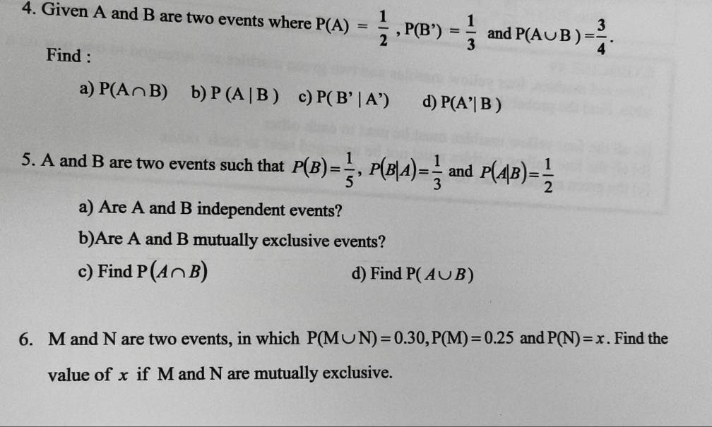 Given A and B are two events where P(A)= 1/2 , P(B')= 1/3  and P(A∪ B)= 3/4 . 
Find : 
a) P(A∩ B) b) P(A|B) c) P(B'|A') d) P(A'|B)
5. A and B are two events such that P(B)= 1/5 , P(B|A)= 1/3  and P(A|B)= 1/2 
a) Are A and B independent events? 
b)Are A and B mutually exclusive events? 
c) Find P(A∩ B) d) Find P(A∪ B)
6. M and N are two events, in which P(M∪ N)=0.30, P(M)=0.25 and P(N)=x. Find the 
value of x if M and N are mutually exclusive.