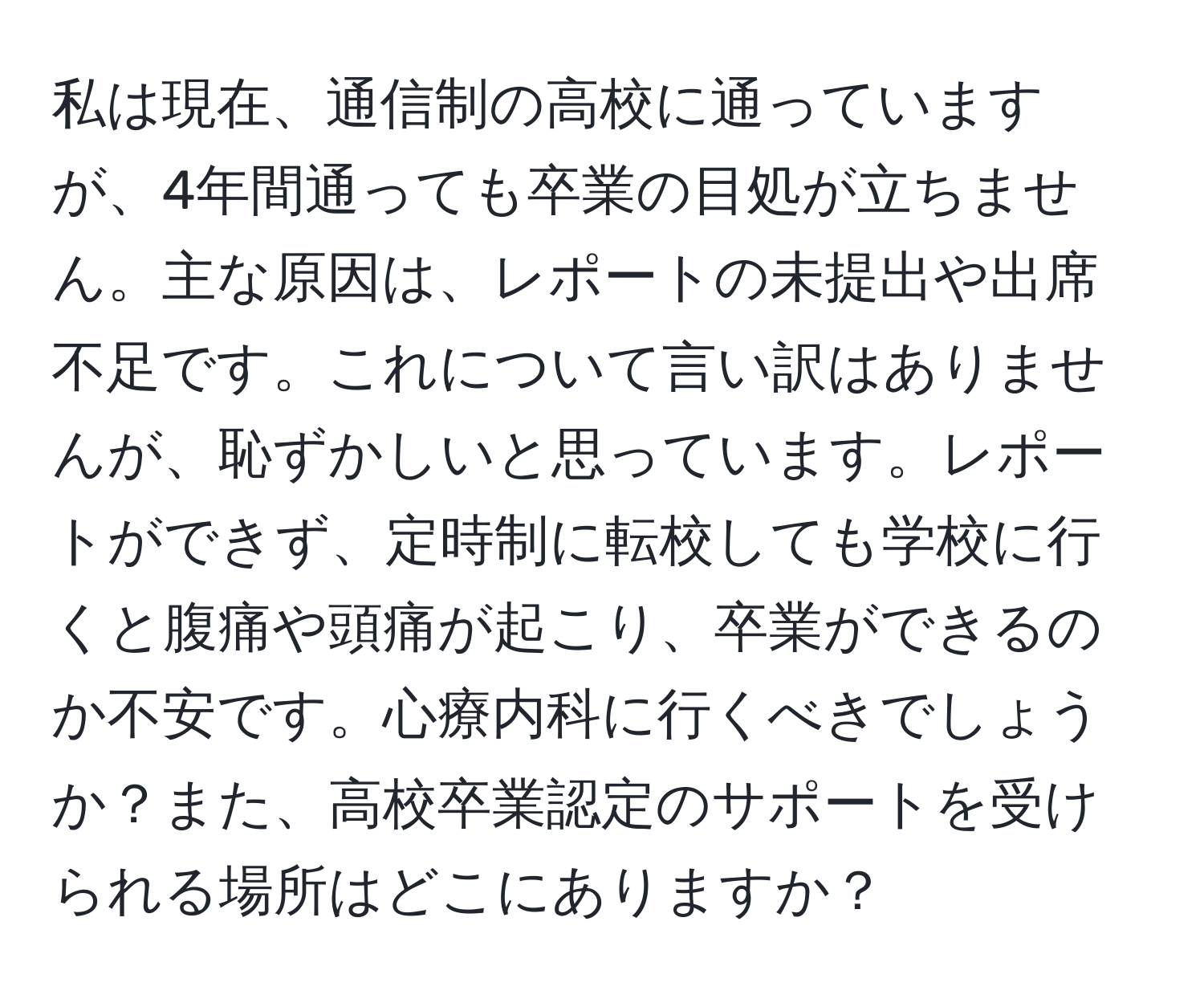 私は現在、通信制の高校に通っていますが、4年間通っても卒業の目処が立ちません。主な原因は、レポートの未提出や出席不足です。これについて言い訳はありませんが、恥ずかしいと思っています。レポートができず、定時制に転校しても学校に行くと腹痛や頭痛が起こり、卒業ができるのか不安です。心療内科に行くべきでしょうか？また、高校卒業認定のサポートを受けられる場所はどこにありますか？