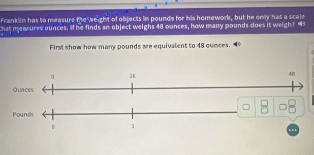 Franklin has to measure the weight of objects in pounds for his homework, but he only has a scale 
that measures ounces. If he finds an object weighs 48 ounces, how many pounds does it weigh? 
First show how many pounds are equivalent to 48 ounces.