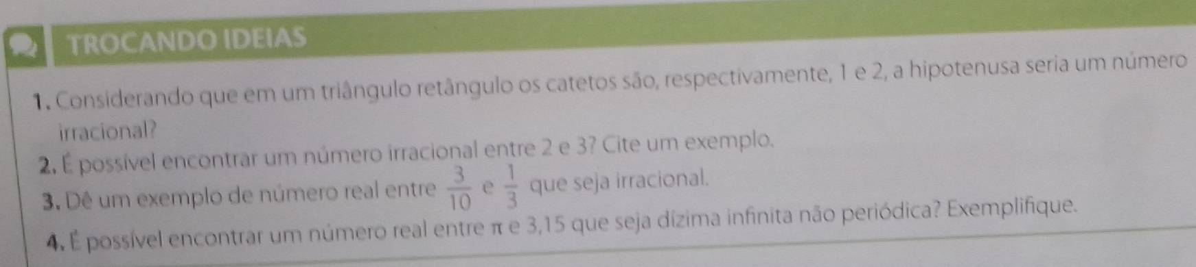 a TROCANDO IDEIAS 
1. Considerando que em um triângulo retângulo os catetos são, respectivamente, 1 e 2, a hipotenusa seria um número 
irracional? 
2. É possível encontrar um número irracional entre 2 e 3? Cite um exemplo. 
3. Dê um exemplo de número real entre  3/10  e  1/3  que seja irracional. 
4. É possível encontrar um número real entre π e 3,15 que seja dízima infinita não periódica? Exemplifique.