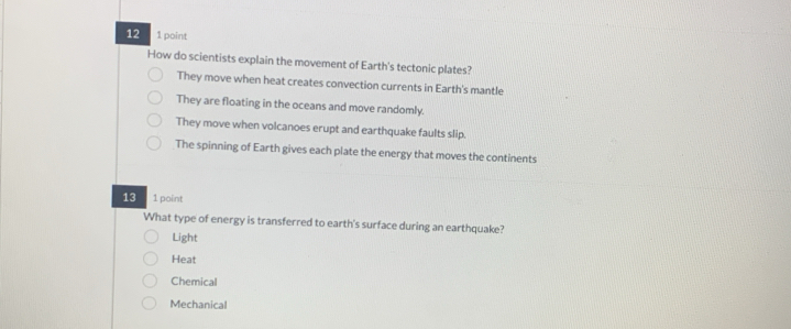 12 1 point
How do scientists explain the movement of Earth's tectonic plates?
They move when heat creates convection currents in Earth's mantle
They are floating in the oceans and move randomly.
They move when volcanoes erupt and earthquake faults slip.
The spinning of Earth gives each plate the energy that moves the continents
13 1 point
What type of energy is transferred to earth's surface during an earthquake?
Light
Heat
Chemical
Mechanical