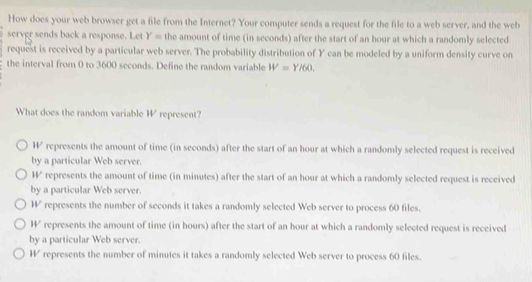 How does your web browser get a file from the Internet? Your computer sends a request for the file to a web server, and the web
server sends back a response. Let Y= the amount of time (in seconds) after the start of an hour at which a randomly selected
request is received by a particular web server. The probability distribution of Y can be modeled by a uniform density curve on
the interval from 0 to 3600 seconds. Define the random variable W=Y/60. 
What does the random variable W represent?
Wrepresents the amount of time (in seconds) after the start of an hour at which a randomly selected request is received
by a particular Web server.
W represents the amount of time (in minutes) after the start of an hour at which a randomly selected request is received
by a particular Web server.
W represents the number of seconds it takes a randomly selected Web server to process 60 files.
W represents the amount of time (in hours) after the start of an hour at which a randomly selected request is received
by a particular Web server.
W represents the number of minutes it takes a randomly selected Web server to process 60 files.