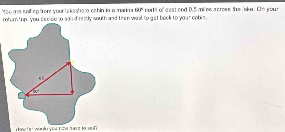 You are sailing from your lakeshore cabin to a marina 60° north of east and 0.5 miles across the lake. On your 
return trip, you decide to sail directly south and then west to get back to your cabin.
05
60°
How far would you now have to sail?