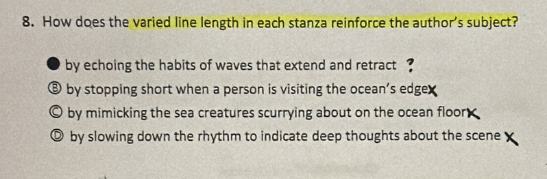 How does the varied line length in each stanza reinforce the author's subject?
by echoing the habits of waves that extend and retract ?
⑧ by stopping short when a person is visiting the ocean's edgex
O by mimicking the sea creatures scurrying about on the ocean floor
© by slowing down the rhythm to indicate deep thoughts about the scene