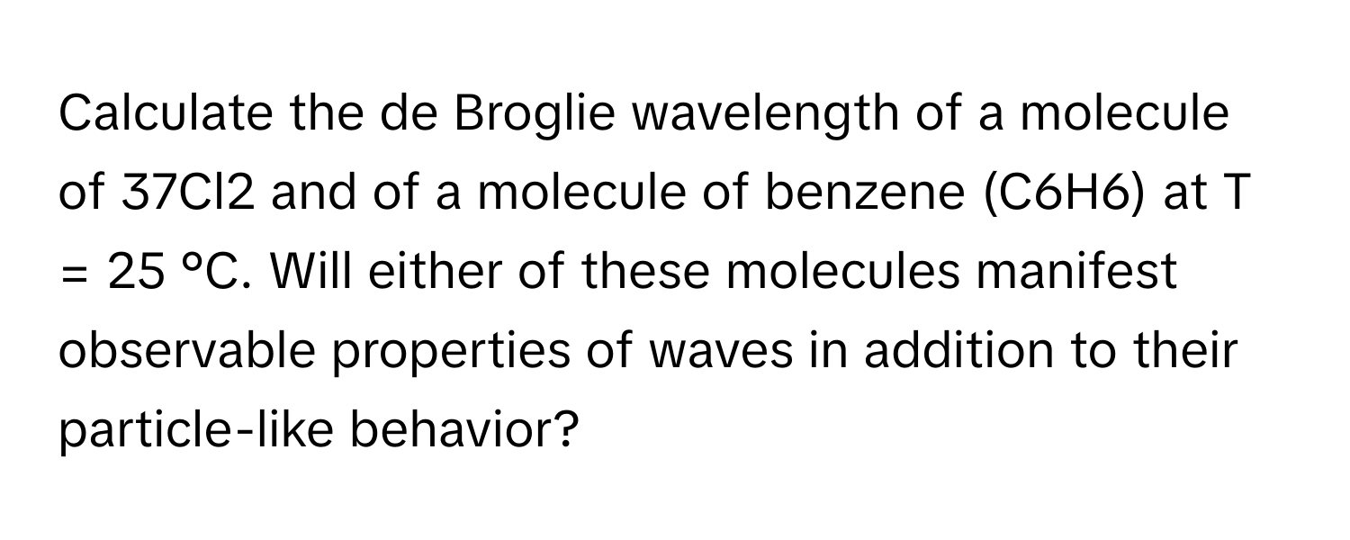 Calculate the de Broglie wavelength of a molecule of 37Cl2 and of a molecule of benzene (C6H6) at T = 25 °C. Will either of these molecules manifest observable properties of waves in addition to their particle-like behavior?