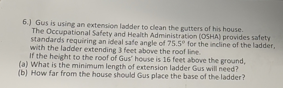 6.) Gus is using an extension ladder to clean the gutters of his house. 
The Occupational Safety and Health Administration (OSHA) provides safety 
standards requiring an ideal safe angle of 75.5° for the incline of the ladder, 
with the ladder extending 3 feet above the roof line. 
If the height to the roof of Gus’ house is 16 feet above the ground, 
(a) What is the minimum length of extension ladder Gus will need? 
(b) How far from the house should Gus place the base of the ladder?