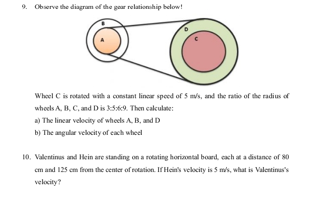 Observe the diagram of the gear relationship below! 
Wheel C is rotated with a constant linear speed of 5 m/s, and the ratio of the radius of 
wheels A, B, C, and D is 3:5:6:9. Then calculate: 
a) The linear velocity of wheels A, B, and D
b) The angular velocity of each wheel 
10. Valentinus and Hein are standing on a rotating horizontal board, each at a distance of 80
cm and 125 cm from the center of rotation. If Hein's velocity is 5 m/s, what is Valentinus's 
velocity?