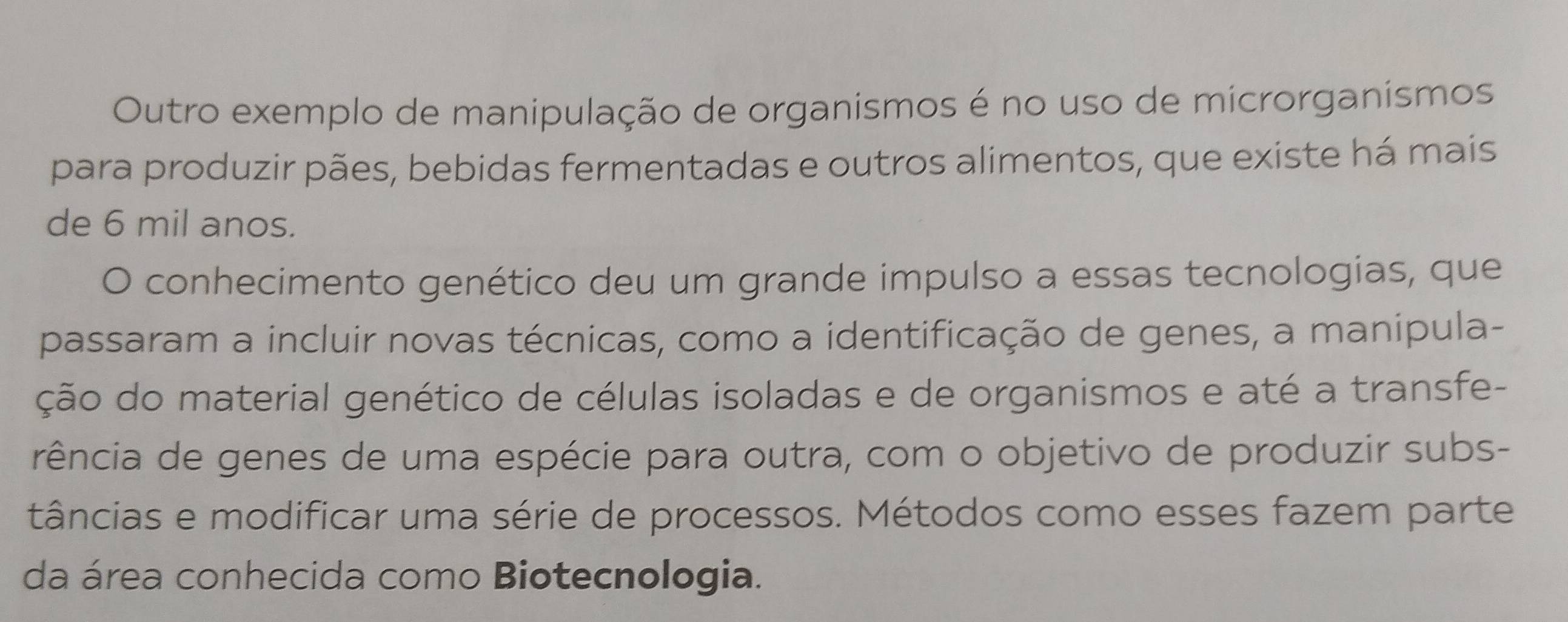 Outro exemplo de manipulação de organismos é no uso de microrganismos 
para produzir pães, bebidas fermentadas e outros alimentos, que existe há mais 
de 6 mil anos. 
O conhecimento genético deu um grande impulso a essas tecnologias, que 
passaram a incluir novas técnicas, como a identificação de genes, a manipula- 
ção do material genético de células isoladas e de organismos e até a transfe- 
rência de genes de uma espécie para outra, com o objetivo de produzir subs- 
tâncias e modificar uma série de processos. Métodos como esses fazem parte 
da área conhecida como Biotecnologia.