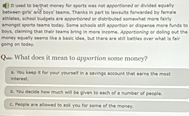 It used to be that money for sports was not apportioned or divided equally
between girls' and boys" teams. Thanks in part to lawsuits forwarded by female
athletes, school budgets are apportioned or distributed somewhat more fairly
amongst sports teams today. Some schools still apportion or dispense more funds to
boys, claiming that their teams bring in more income. Apportioning or doling out the
money equally seems like a basic idea, but there are still battles over what is fair
going on today.
Qu What does it mean to apportion some money?
a. You keep it for your yourself in a savings account that earns the most
interest.
b. You decide how much will be given to each of a number of people.
c. People are allowed to ask you for some of the money,