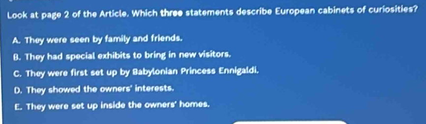 Look at page 2 of the Article. Which three statements describe European cabinets of curiosities?
A. They were seen by family and friends.
B. They had special exhibits to bring in new visitors.
C. They were first set up by Babylonian Princess Ennigaldi.
D. They showed the owners' interests.
E. They were set up inside the owners' homes.