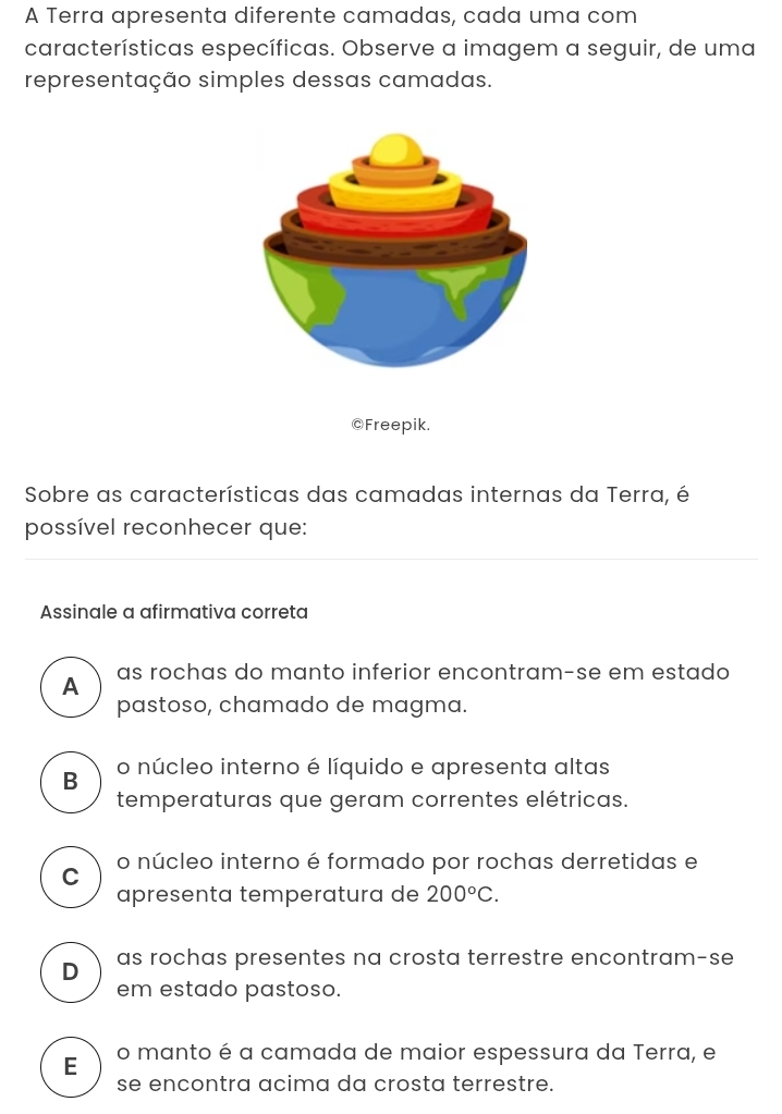 A Terra apresenta diferente camadas, cada uma com
características específicas. Observe a imagem a seguir, de uma
representação simples dessas camadas.
@Freepik.
Sobre as características das camadas internas da Terra, é
possível reconhecer que:
Assinale a afirmativa correta
as rochas do manto inferior encontram-se em estado
A
pastoso, chamado de magma.
B o núcleo interno é líquido e apresenta altas
temperaturas que geram correntes elétricas.
C o núcleo interno é formado por rochas derretidas e
apresenta temperatura de 200°C.
D as rochas presentes na crosta terrestre encontram-se
em estado pastoso.
E o manto é a camada de maior espessura da Terra, e
se encontra acima da crosta terrestre.