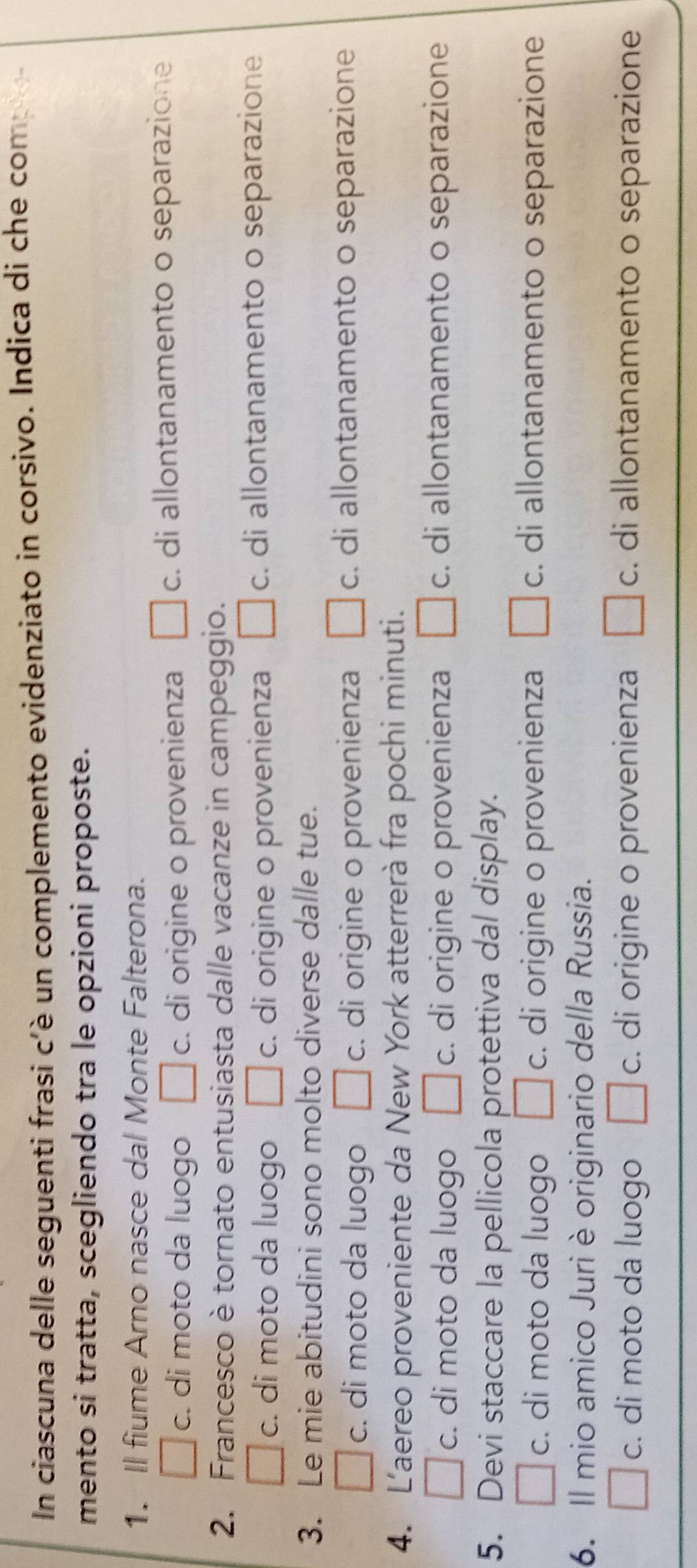 In ciascuna delle seguenti frasi c'è un complemento evidenziato in corsivo. Indica di che com
mento si tratta, scegliendo tra le opzioni proposte.
1. Il fiume Arno nasce dal Monte Falterona.
□ c. di moto da luogo □ c. di origine o provenienza □ c di allontanamento o separazione
2. Francesco è tornato entusiasta dalle vacanze in campeggio.
□ c :. di moto da luogo || c. di origine o provenienza □ c. di allontanamento o separazione
3. Le mie abitudini sono molto diverse dalle tue.
□ c. di moto da luogo □ c :. di origine o provenienza □ c di allontanamento o separazione
4. L'aereo proveniente da New York atterrerà fra pochi minuti.
| c. di moto da luogo □ c :. di origine o provenienza □ c :. di allontanamento o separazione
5. Devi staccare la pellicola protettiva dal display.
□ c :. di moto da luogo □ c. di origine o provenienza □ c. . di allontanamento o separazione
6. Il mio amico Juri è originario della Russia.
□ c. di moto da luogo □ c. di origine o provenienza □ c :. di allontanamento o separazione