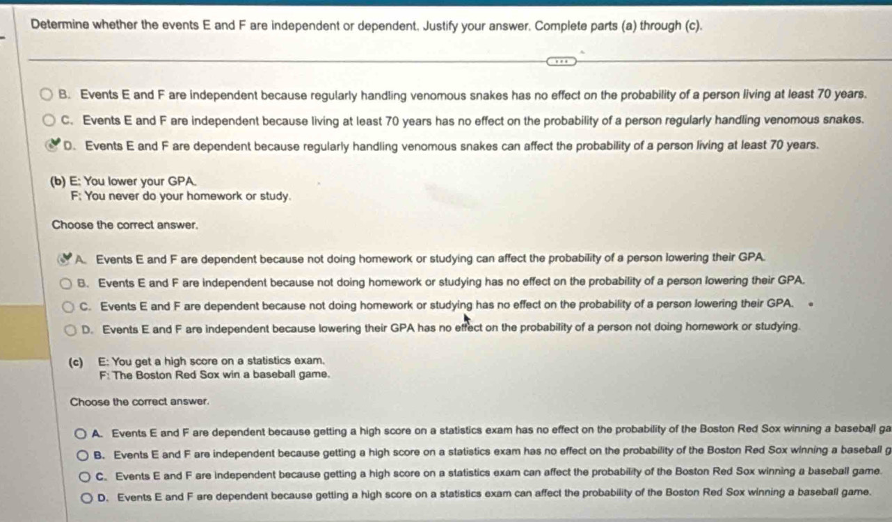 Determine whether the events E and F are independent or dependent, Justify your answer. Complete parts (a) through (c).
B. Events E and F are independent because regularly handling venomous snakes has no effect on the probability of a person living at least 70 years.
C. Events E and F are independent because living at least 70 years has no effect on the probability of a person regularly handling venomous snakes.
D. Events E and F are dependent because regularly handling venomous snakes can affect the probability of a person living at least 70 years.
(b) E: You lower your GPA.
F; You never do your homework or study.
Choose the correct answer.
A. Events E and F are dependent because not doing homework or studying can affect the probability of a person lowering their GPA.
B. Events E and F are independent because not doing homework or studying has no effect on the probability of a person lowering their GPA.
C. Events E and F are dependent because not doing homework or studying has no effect on the probability of a person lowering their GPA.
D. Events E and F are independent because lowering their GPA has no effect on the probability of a person not doing homework or studying.
(c) E: You get a high score on a statistics exam.
F: The Boston Red Sox win a baseball game.
Choose the correct answer.
A. Events E and F are dependent because getting a high score on a statistics exam has no effect on the probability of the Boston Red Sox winning a baseball ga
B. Events E and F are independent because getting a high score on a statistics exam has no effect on the probability of the Boston Red Sox winning a baseball g
C. Events E and F are independent because getting a high score on a statistics exam can affect the probability of the Boston Red Sox winning a baseball game.
D. Events E and F are dependent because getting a high score on a statistics exam can affect the probability of the Boston Red Sox winning a baseball game.