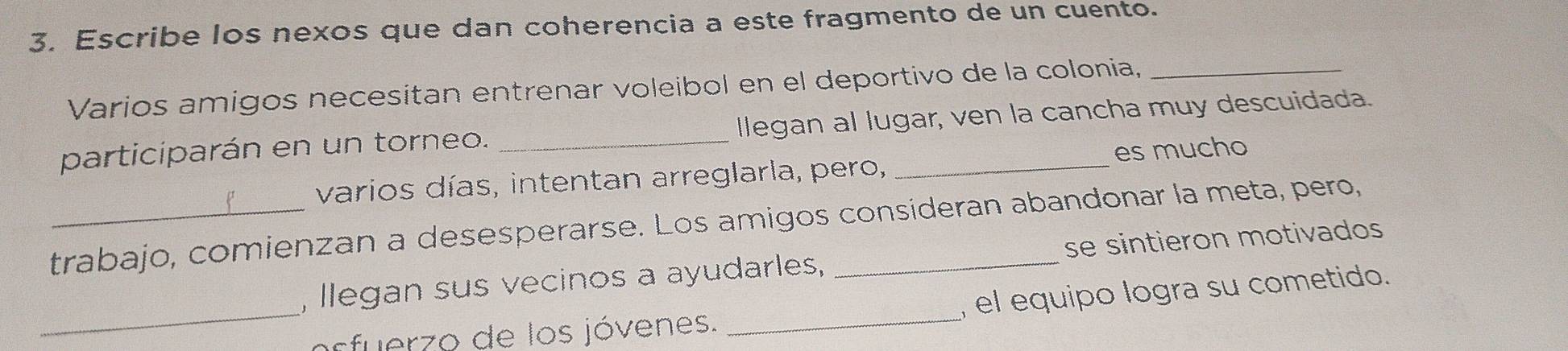 Escribe los nexos que dan coherencia a este fragmento de un cuento. 
Varios amigos necesitan entrenar voleibol en el deportivo de la colonia,_ 
participarán en un torneo. _llegan al lugar, ven la cancha muy descuidada. 
p varios días, intentan arreglarla, pero, es mucho 
trabajo, comienzan a desesperarse. Los amigos consideran abandonar la meta, pero, 
, llegan sus vecinos a ayudarles, se sintieron motivados 
_arfuerzo de los jóvenes. _, el equipo logra su cometido.