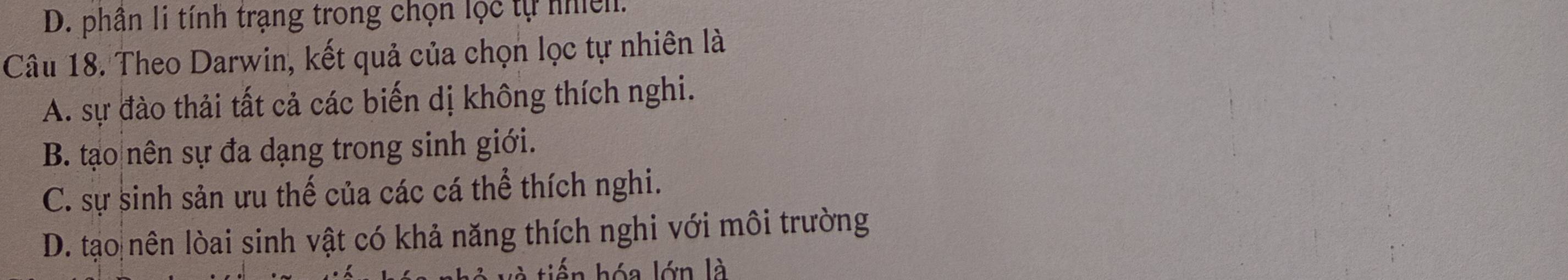 D. phân li tính trạng trong chọn lộc tự nhiên.
Câu 18. Theo Darwin, kết quả của chọn lọc tự nhiên là
A. sự đào thải tất cả các biến dị không thích nghi.
B. tạo nên sự đa dạng trong sinh giới.
C. sự sinh sản ưu thế của các cá thể thích nghi.
D. tạo nên lòai sinh vật có khả năng thích nghi với môi trường
n hóa lớn là