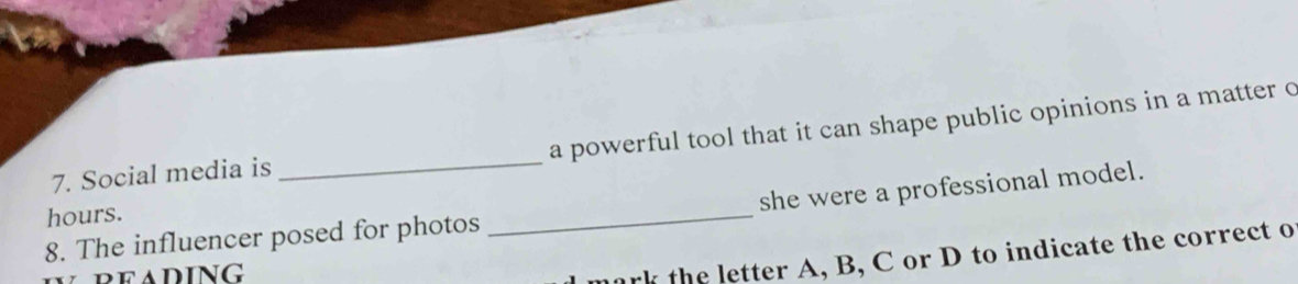 a powerful tool that it can shape public opinions in a matter c 
7. Social media is 
_ 
8. The influencer posed for photos _she were a professional model. 
hours. 
reading 
ark the letter A, B, C or D to indicate the correct o