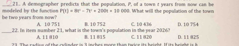 21.. A demographer predicts that the population, P, of a town t years from now can be
modeled by the function P(t)=8t^5-7t^2+200t+10000. What will the population of the town
be two years from now? D. 10 754
A. 10 751 B. 10 752 C. 10 436
_22. In item number 21, what is the town's population in the year 2026?
A. 11 810 B. 11 815 C. 11 820 D. 11 825
2 2. The radius of the culinder is 2 incher more than twice its height. If its h eigh i