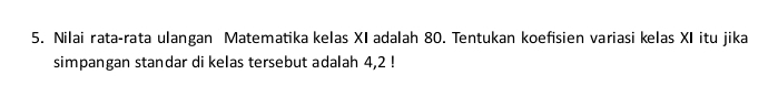 Nilai rata-rata ulangan Matematika kelas XI adalah 80. Tentukan koefisien variasi kelas XI itu jika 
simpangan standar di kelas tersebut adalah 4,2 !