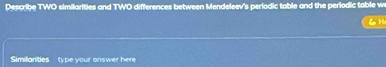 Describe TWO similarities and TWO differences between Mendeleev's períodic table and the periodic table w 
H 
Similarities type your answer here