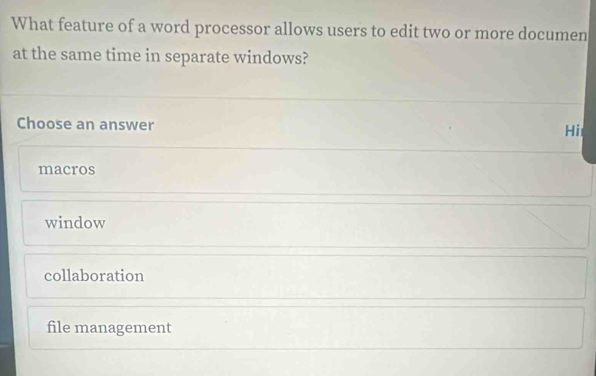 What feature of a word processor allows users to edit two or more documen
at the same time in separate windows?
Choose an answer
Hi
macros
window
collaboration
file management