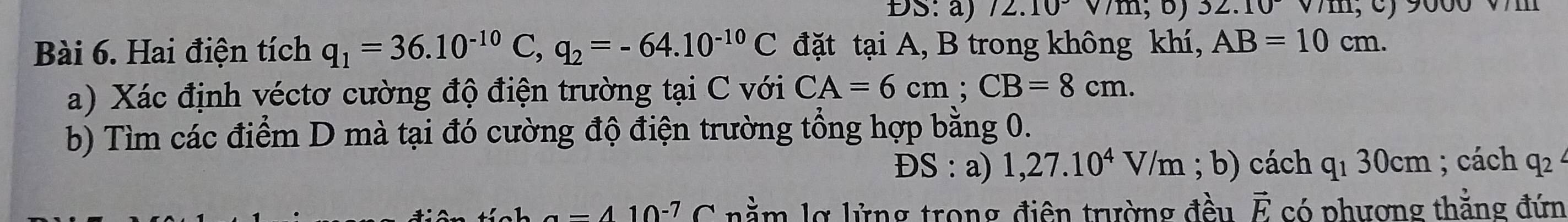 ĐS: a) 12.10 32.10
Bài 6. Hai điện tích q_1=36.10^(-10)C, q_2=-64.10^(-10)C đặt tại A, B trong không khí, AB=10cm. 
a) Xác định véctơ cường độ điện trường tại C với CA=6cm; CB=8cm. 
b) Tìm các điểm D mà tại đó cường độ điện trường tổng hợp bằng 0. 
ĐS : a) 1,27.10^4V/m; b) cách q_130cm; cách q_2
a=410^(-7)C nằm lợ lửng trong điện trường đều vector E có phương thằng đứn