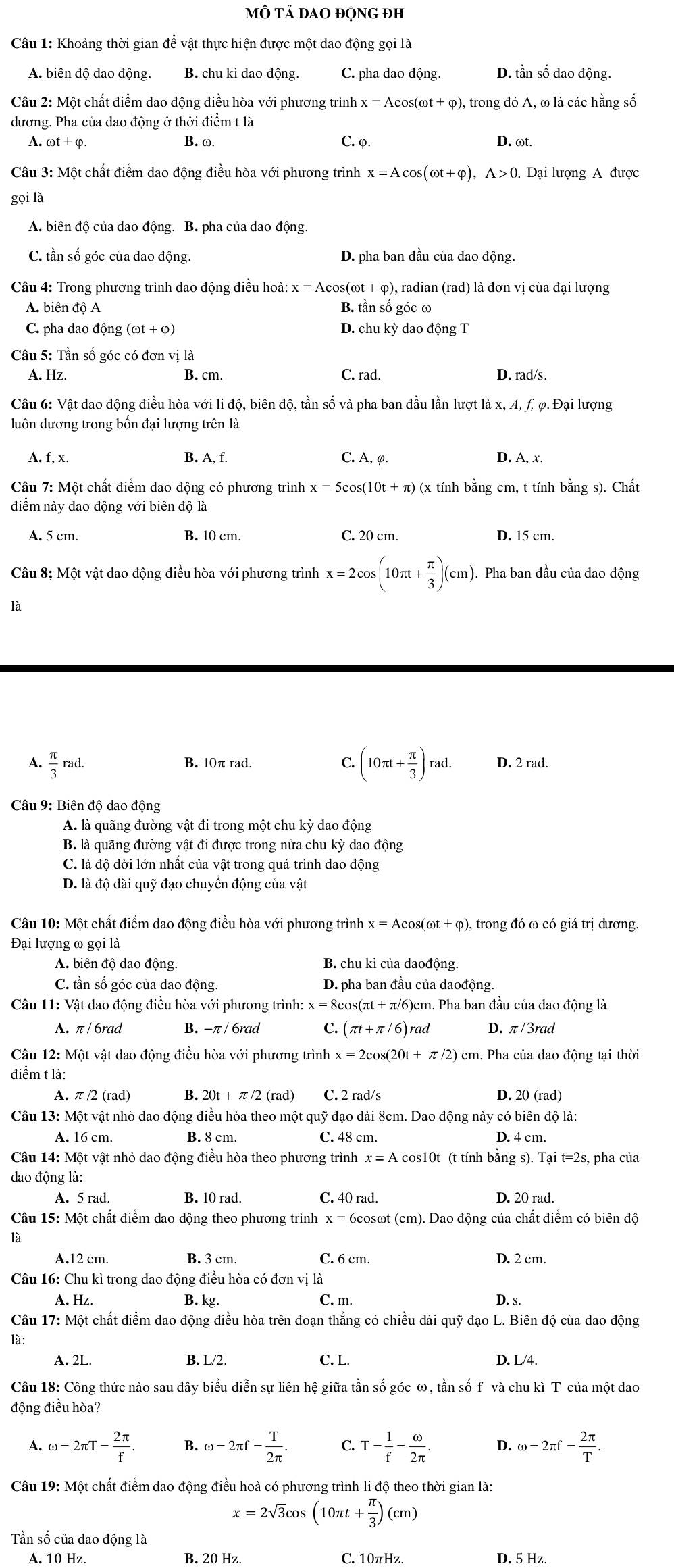 mÔ tả dao động đh
Câu 1: Khoảng thời gian để vật thực hiện được một dao động gọi là
A. biên độ dao động. B. chu kì dao động. C. pha dao động. D. tần số dao động.
Câu 2: Một chất điểm dao động điều hòa với phương trình x=Acos (omega t+varphi ), , trong đó A, ω là các hằng số
dương. Pha của dao động ở thởi điểm t là
A. B. ω. C. φ.
D. ωt.
Câu 3: Một chất điểm dao động điều hòa với phương trình x=Acos (omega t+varphi ),A>0. Đại lượng A được
gọi là
A. biên độ của dao động. B. pha của dao động.
C. tần số góc của dao động. D. pha ban đầu của dao động.
Câu 4: Trong phương trình dao động điều hoà: x=Acos (omega t+varphi ) )), radian (rad) là đơn vị của đại lượng
A. biên độ A B. tần số góc ω
C. pha dao động (omega t+varphi ) D. chu kỳ dao động T
Câu 5: Tần số góc có đơn vị là
A. Hz. B. cm. C. rad. D. rad/s.
Câu 6: Vật dao động điều hòa với li độ, biên độ, tần số và pha ban đầu lần lượt là x, A, f, φ. Đại lượng
luôn dương trong bốn đại lượng trên là
A. f, x. B. A, f. C. A, φ. D. A, x.
Câu 7: Một chất điểm dao động có phương trình x=5cos (10t+π ) (x tính bằng cm, t tính bằng s). Chất
điểm này dao động với biên độ là
A. 5 cm. B. 10 cm. C. 20 cm. D. 15 cm.
Câu 8; Một vật dao động điều hòa với phương trình x=2cos (10π t+ π /3 )(cm). Pha ban đầu của dao động
là
A.  π /3 ra d. B. 10π rad C. (10π t+ π /3 )rad. D. 2 rad.
Câu 9: Biên độ dao động
A. là quãng đường vật đi trong một chu kỳ dao động
B. là quãng đường vật đi được trong nửa chu kỳ dao động
C. là độ dời lớn nhất của vật trong quá trình dao động
D. là độ dài quỹ đạo chuyển động của vật
Câu 10: Một chất điểm dao động điều hòa với phương trình x=Acos (omega t+varphi ) , trong đó ω có giá trị dương.
Đại lượng ω goila
A. biên độ dao động. B. chu kì của daođộng.
C. tần số góc của dao động. D. pha ban đầu của daođộng.
Câu 11: Vật dao động điều hòa với phương trình: x=8 3cos(πt + π/6)cm. Pha ban đầu của dao động là
A. π /6rad B. -π / 6rad C. (π t+π /6) rad D. π/3rad
Câu 12: Một vật dao động điều hòa với phương trình x=2cos (20t+π /2) ) cm. Pha của dao động tại thời
điểm t là:
A. π /2 (rad) B 20t+π /2 (rad) C. 2 rad/s D. 20 (rad)
Câu 13: Một vật nhỏ dao động điều hòa theo một quỹ đạo dài 8cm. Dao động này có biên độ là:
A. 16 cm. B. 8 cm. C. 48 cm. D. 4 cm.
Câu 14: Một vật nhỏ dao động điều hòa theo phương trình x=A cos10t (t tính bằn gs).Tai t=2s, pha của
dao động là:
A. 5 rad. B. 10 rad. C. 40 rad. D. 20 rad.
Câu 15: Một chất điểm dao dộng theo phương trình x= Scosωt (cm). Dao động của chất điểm có biên độ
là
A.12 cm. B. 3 cm. C. 6 cm. D. 2 cm.
Câu 16: Chu kì trong dao động điều hòa có đơn vị là
A. Hz. B. kg. C. m. D. s.
Câu 17: Một chất điểm dao động điều hòa trên đoạn thắng có chiều dài quỹ đạo L. Biên độ của dao động
là:
A. 2L. B. L/2. C. L. D. L/4.
Câu 18: Công thức nào sau đây biểu diễn sự liên hệ giữa tần số góc ω, tần số f và chu kì T của một dao
động điều hòa?
A. omega =2π T= 2π /f . B. omega =2π f= T/2π  . C. T= 1/f = omega /2π  . D. omega =2π f= 2π /T .
Câu 19: Một chất điểm dao động điều hoà có phương trình li độ theo thời gian là:
x=2sqrt(3)cos (10π t+ π /3 )(cm)
Tần số của dao động là
A. 10 Hz. B. 20 Hz. C. 10πHz. D. 5 Hz.