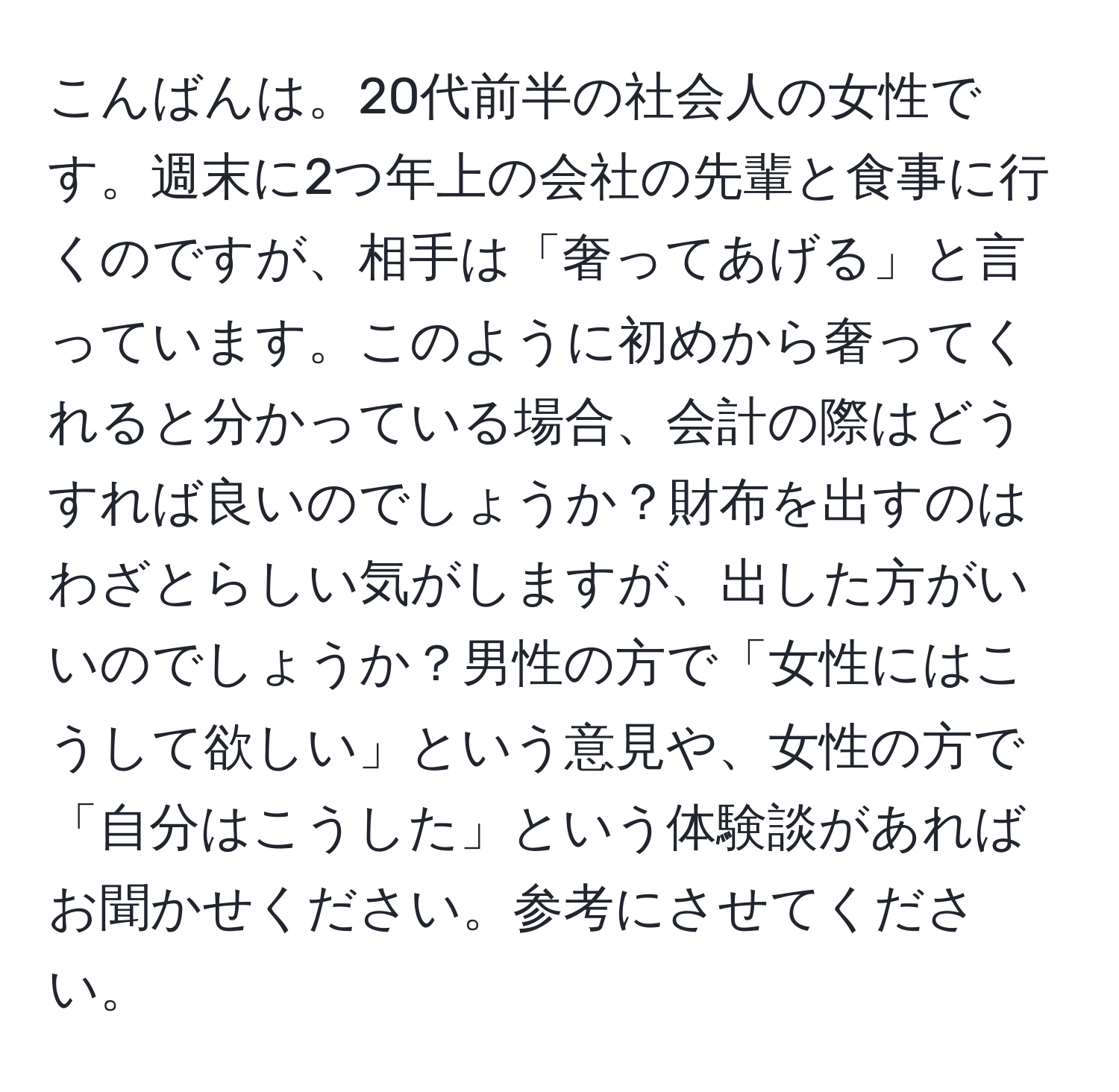 こんばんは。20代前半の社会人の女性です。週末に2つ年上の会社の先輩と食事に行くのですが、相手は「奢ってあげる」と言っています。このように初めから奢ってくれると分かっている場合、会計の際はどうすれば良いのでしょうか？財布を出すのはわざとらしい気がしますが、出した方がいいのでしょうか？男性の方で「女性にはこうして欲しい」という意見や、女性の方で「自分はこうした」という体験談があればお聞かせください。参考にさせてください。