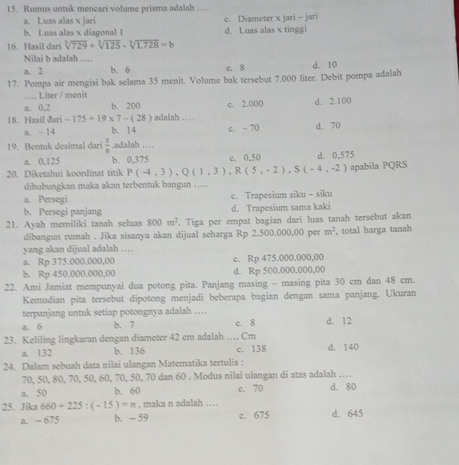 Rumus untuk mencari volume prisma adalah …
a. Luas alas x jari c. Diameter x jari - jari
b. Luas alas x diagonal 1 d. Luas alas x tinggi
16. Hasil dari sqrt[3](729)+sqrt[3](125)-sqrt[3](1.728)=b
Nilai b adalah ….
a. 2 b. 6 c. 8 d. 10
17. Pompa air mengisi bak selama 35 menit. Volume bak tersebut 7.000 liter. Debit pompa adalah
…. Liter / menit
a. 0,2 b. 200 c. 2.000 d. 2.100
18. Hasil đari -175+19* 7-(28) adalah …
a. - 14 b. 14 c. -70 d. 70
19. Bentuk desimal dari  3/8 .adalah …
a. 0.125 b. 0,375 c. 0,50
apabila PQRS
20. Diketahui koordinat titik P(-4,3),Q(1,3),R(5,-2),S(-4,-2) d. 0,575
dihubungkan maka akan terbentuk bangun ….
a. Persegi c. Trapesium siku - siku
b. Persegi panjang d. Trapesium sama kaki
21. Ayah memiliki tanah seluas 800m^2. Tiga per empat bagian dari luas tanah tersebut akan
dibangun rumah . Jika sisanya akan dijual seharga Rp 2.500.000,00 per m^2 , total harga tanah
yang akan dijual adalah ……
a. Rp 375.000.000,00 c. Rp 475.000.000,00
b. Rp 450.000.000,00 d. Rp 500.000.000,00
22. Ami Jamiat mempunyai dua potong pita. Panjang masing - masing pita 30 cm dan 48 cm.
Kemudian pita tersebut dipotong menjadi beberapa bagian dengan sama panjang. Ukuran
terpanjang untuk setiap potongnya adalah …..
a. 6 b. 7 c. 8 d. 12
23. Keliling lingkaran dengan diameter 42 cm adalah … Cm
a. 132 b. 136 c. 138 d. 140
24. Dalam sebuah data nilai ulangan Matematika tertulis :
70, 50, 80, 70, 50, 60, 70, 50, 70 dan 60 . Modus nilai ulangan di atas adalah ….
a. 50 b. 60 c. 70 d. 80
25. Jika 660+225:(-15)=n , maka n adalah …
a. - 675 b. - 59 c. 675 d. 645