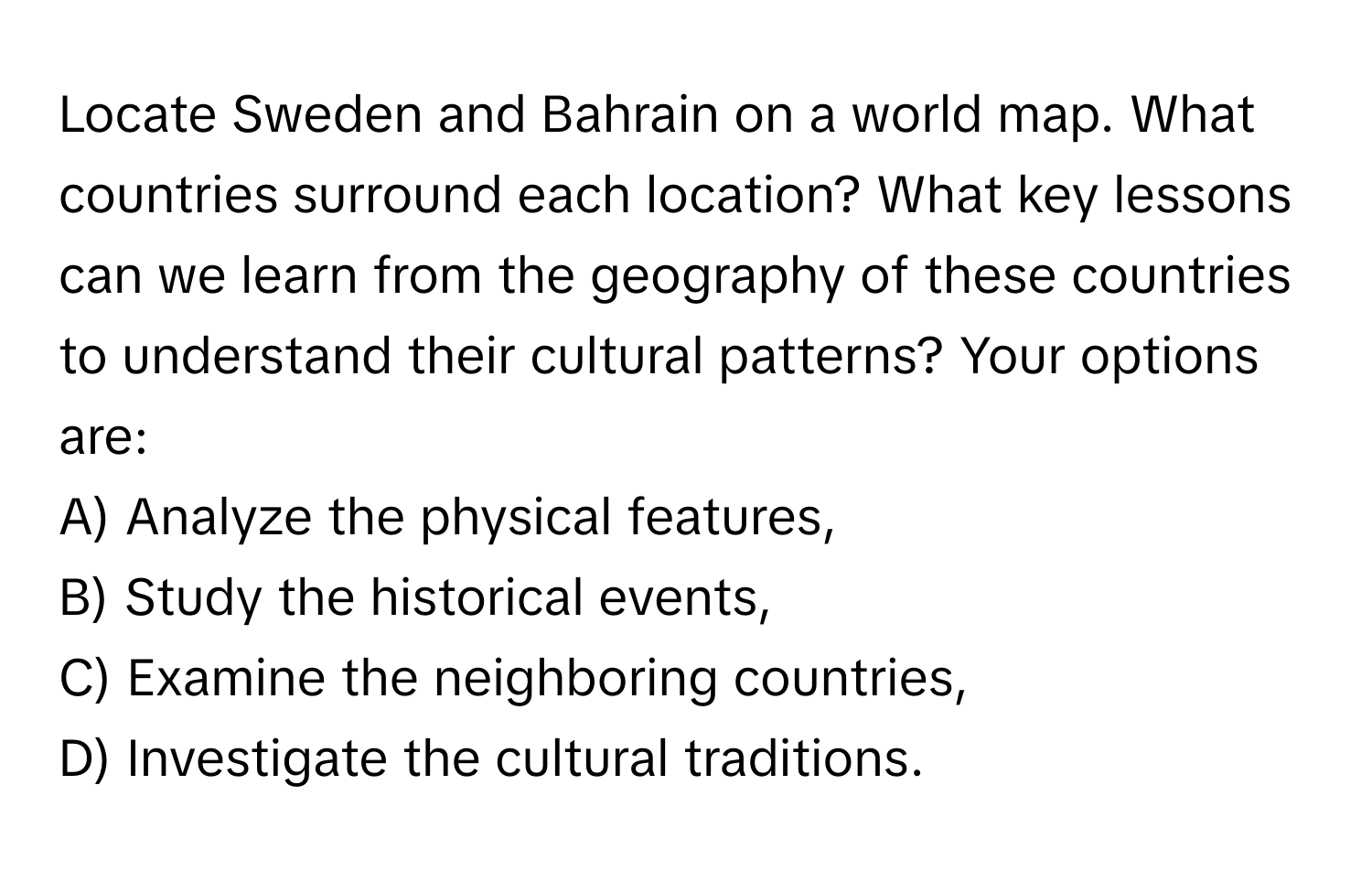 Locate Sweden and Bahrain on a world map. What countries surround each location? What key lessons can we learn from the geography of these countries to understand their cultural patterns? Your options are:

A) Analyze the physical features,  
B) Study the historical events,  
C) Examine the neighboring countries,  
D) Investigate the cultural traditions.