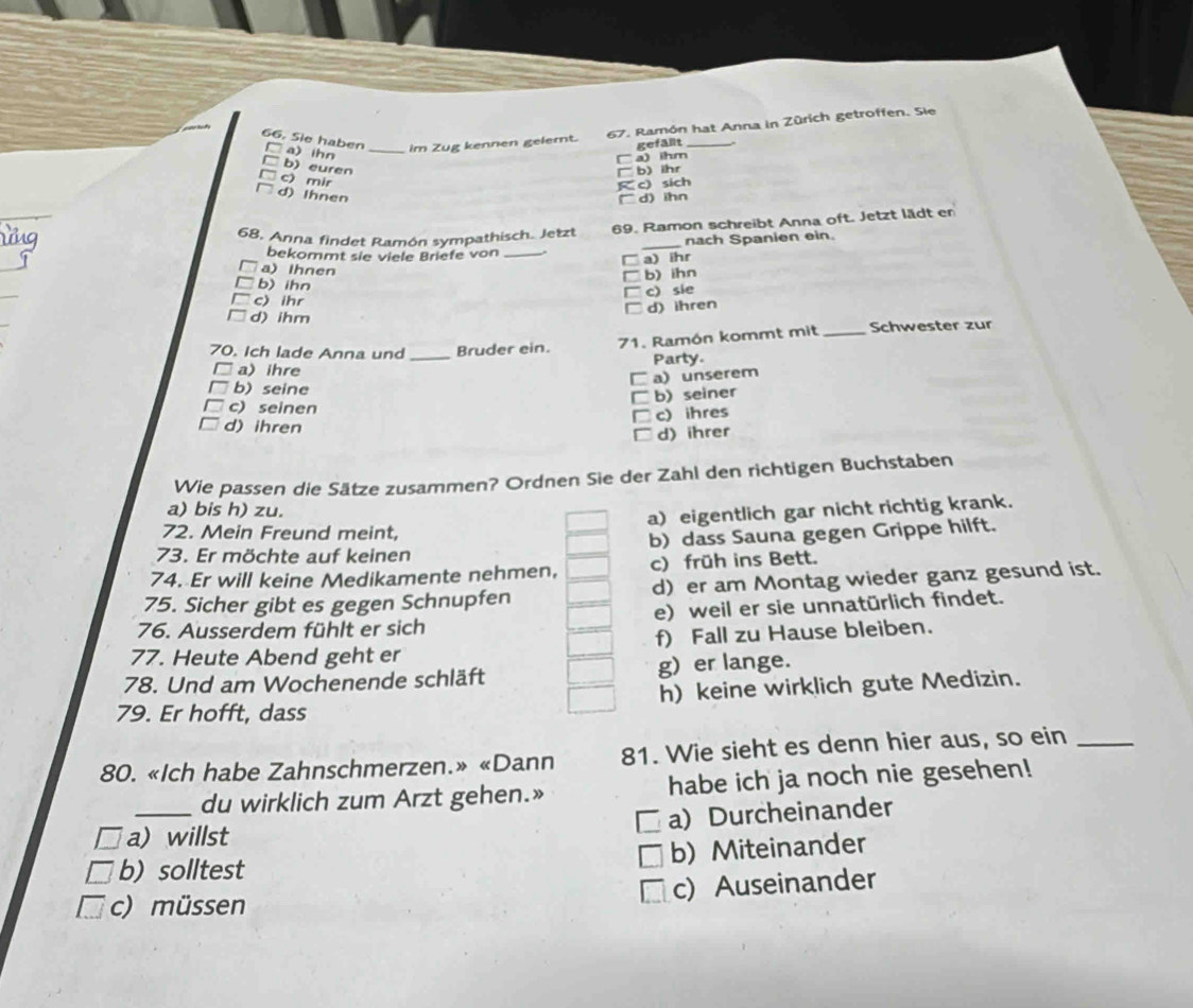 Sie haben a) ihn_
im Zug kennen gelert. 67. Ramón hat Anna in Zürich getroffen. Sie
gefällt
a) ihm
b) euren
b) ihr
c) mir
K c) sich
d) Ihnen □d) ihn
68, Anna findet Ramón sympathisch. Jetzt 69. Ramon schreibt Anna oft. Jetzt lädt er
nach Spanien ein.
bekommt sie viele Briefe von_
_
a) ihr
a) Ihnen
= b) ihn
b) ihn
□ c) sie
c) ihr
d) ihren
d) ihm
70. Ich lade Anna und _Bruder ein. 71. Ramón kommt mit _Schwester zur
Party
a) ihre
C a) unserem
b) seine
b) seiner
c) seinen □ c) ihres
d) ihren I d) ihrer
Wie passen die Sätze zusammen? Ordnen Sie der Zahl den richtigen Buchstaben
a) bis h) zu.
a) eigentlich gar nicht richtig krank.
72. Mein Freund meint,
73. Er möchte auf keinen b) dass Sauna gegen Grippe hilft.
74. Er will keine Medikamente nehmen, c) früh ins Bett.
75. Sicher gibt es gegen Schnupfen d) er am Montag wieder ganz gesund ist.
76. Ausserdem fühlt er sich e) weil er sie unnatürlich findet.
77. Heute Abend geht er f) Fall zu Hause bleiben.
78. Und am Wochenende schläft g) er lange.
79. Er hofft, dass h) keine wirklich gute Medizin.
80. «Ich habe Zahnschmerzen.» «Dann 81. Wie sieht es denn hier aus, so ein_
_du wirklich zum Arzt gehen.» habe ich ja noch nie gesehen!
a)Durcheinander
a) willst
b) Miteinander
b) solltest
I c) Auseinander
c) müssen