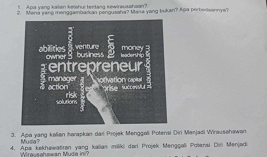 Apa yang kalian ketahui tentang kewirausahaan? 
2. Mana yang menggambarkan pengusaha? Mana yang bukan? Apa perbedaannya? 
3. Apa yang kalian harapkan dari Projek Menggali Potensi Diri Menjadi Wirausahawan 
Muda? 
4. Apa kekhawatiran yang kalian miliki dari Projek Menggali Potensi Diri Menjadi 
Wirausahawan Muda ini?