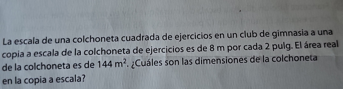 La escala de una colchoneta cuadrada de ejercicios en un club de gimnasia a una 
copia a escala de la colchoneta de ejercicios es de 8 m por cada 2 pulg. El área real 
de la colchoneta es de 144m^2. ¿Cuáles son las dimensiones de la colchoneta 
en la copia a escala?