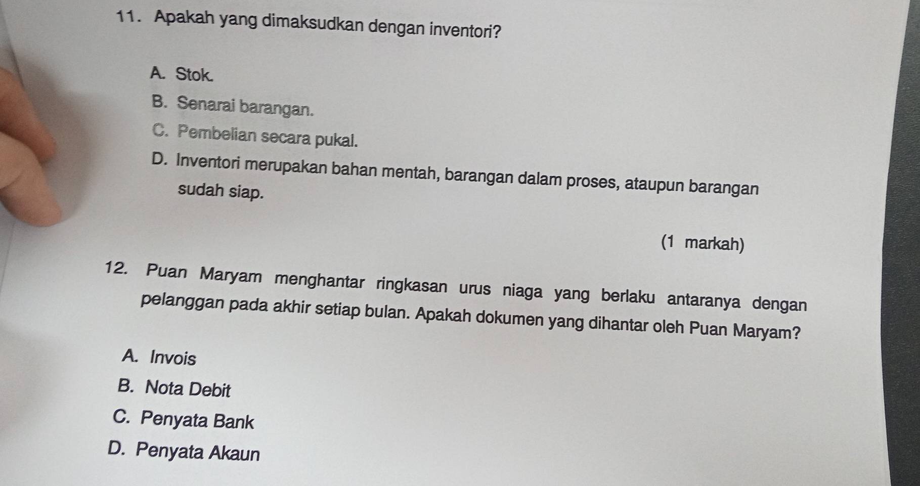 Apakah yang dimaksudkan dengan inventori?
A. Stok.
B. Senarai barangan.
C. Pembelian secara pukal.
D. Inventori merupakan bahan mentah, barangan dalam proses, ataupun barangan
sudah siap.
(1 markah)
12. Puan Maryam menghantar ringkasan urus niaga yang berlaku antaranya dengan
pelanggan pada akhir setiap bulan. Apakah dokumen yang dihantar oleh Puan Maryam?
A. Invois
B. Nota Debit
C. Penyata Bank
D. Penyata Akaun