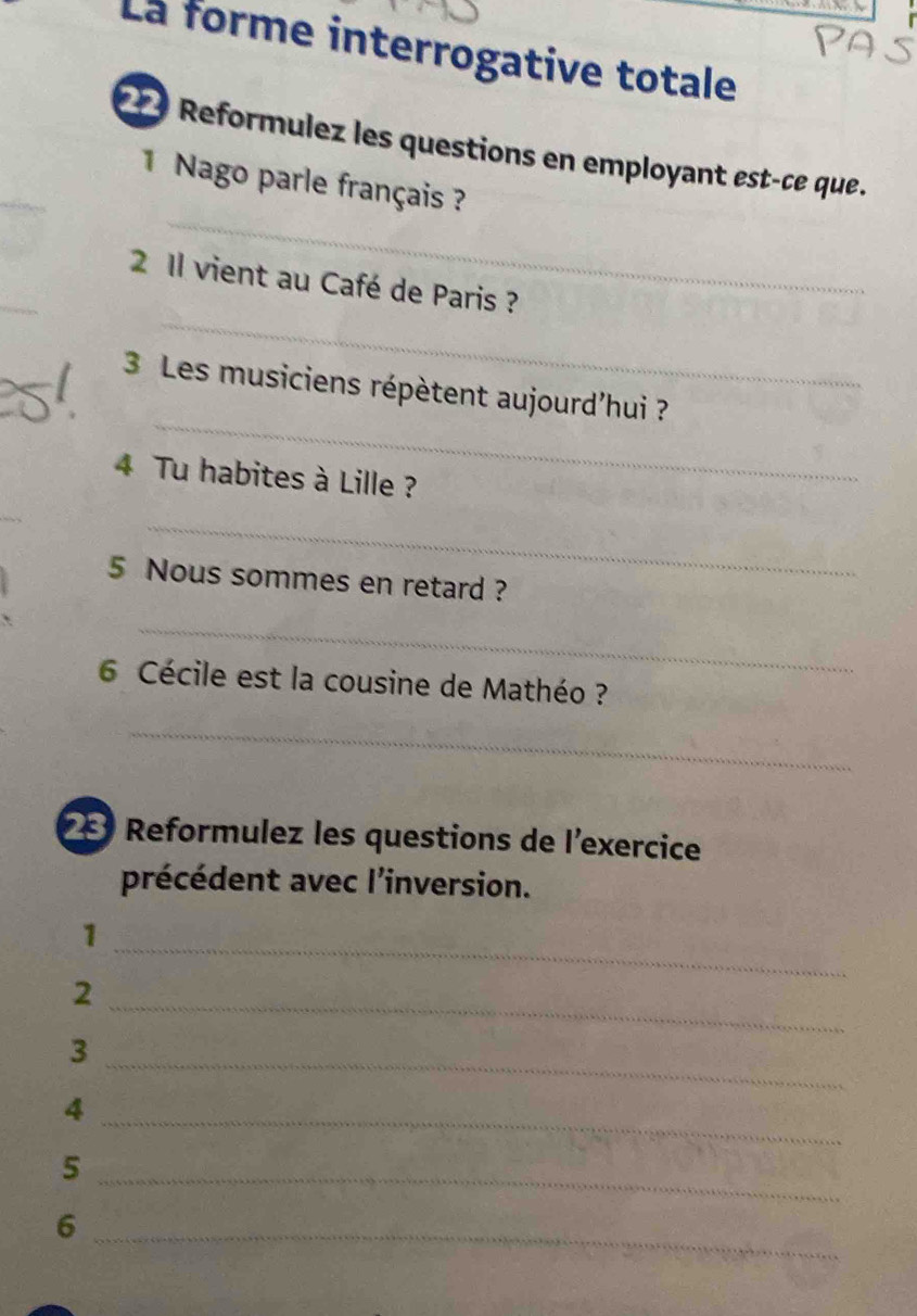 La forme interrogative totale 
_ 
* Reformulez les questions en employant est-ce que. 
_ 
1 Nago parle français ? 
_ 
_ 
2 1l vient au Café de Paris ? 
_ 
3 Les musiciens répètent aujourd'hui ? 
4 Tu habites à Lille ? 
_ 
5 Nous sommes en retard ? 
_ 
6 Cécile est la cousine de Mathéo ? 
_ 
2 Reformulez les questions de l'exercice 
précédent avec l'inversion. 
_ 
1 
_ 
2 
3 
_ 
_ 
4 
_5 
_6