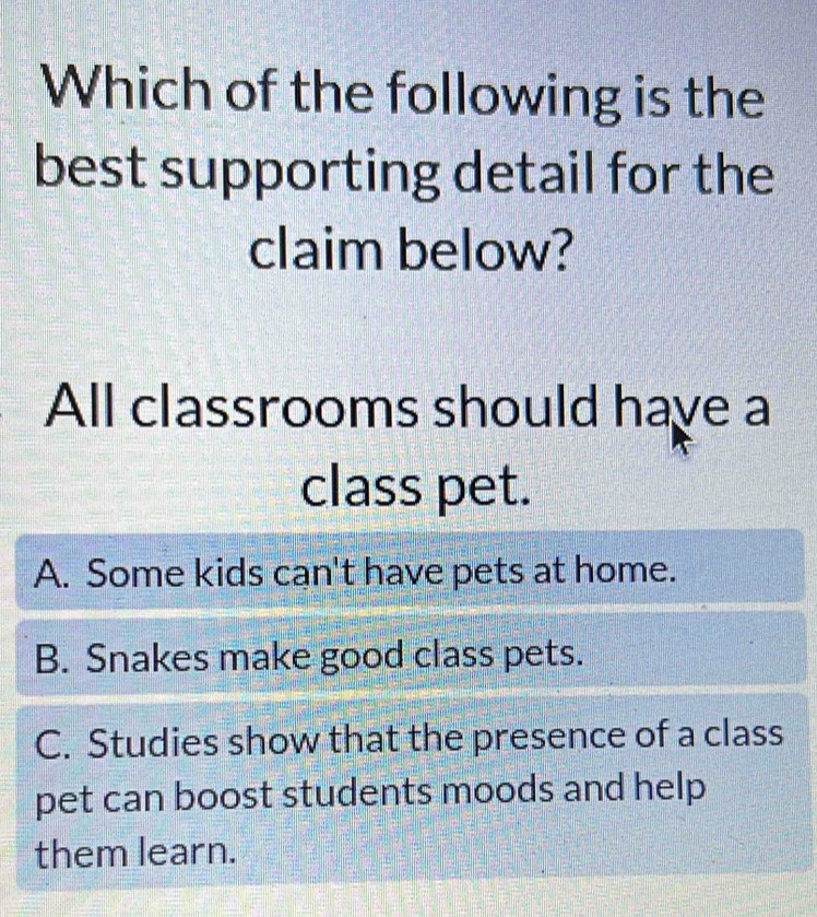 Which of the following is the
best supporting detail for the
claim below?
All classrooms should have a
class pet.
A. Some kids can't have pets at home.
B. Snakes make good class pets.
C. Studies show that the presence of a class
pet can boost students moods and help
them learn.