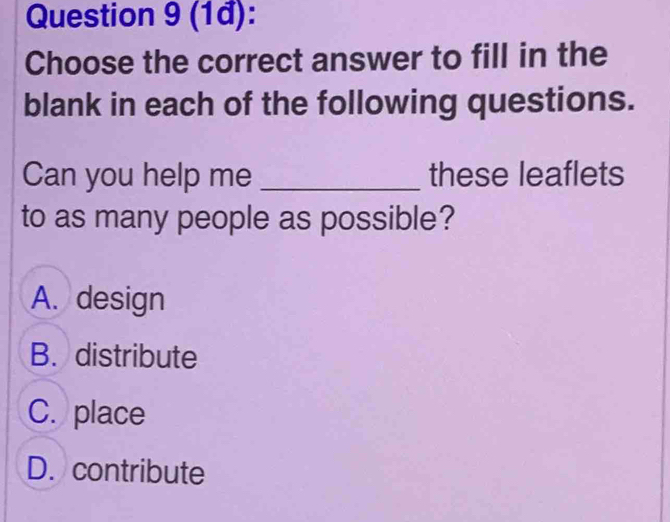 (1đ):
Choose the correct answer to fill in the
blank in each of the following questions.
Can you help me _these leaflets
to as many people as possible?
A. design
B. distribute
C. place
D. contribute