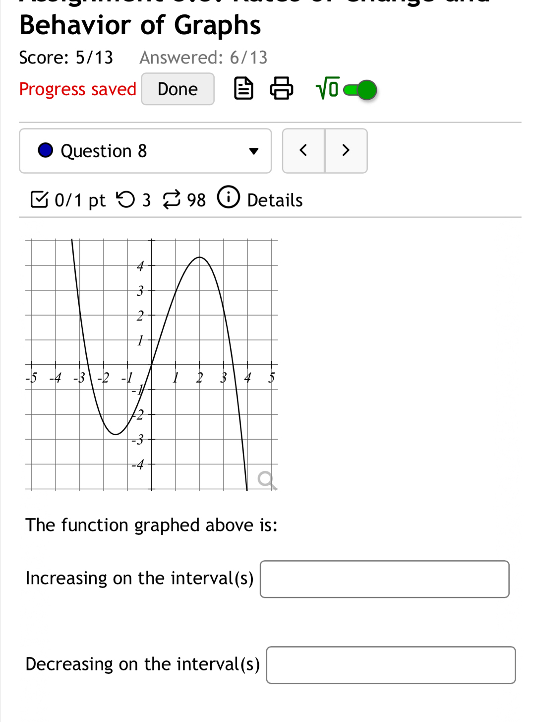 Behavior of Graphs 
Score: 5/13 Answered: 6/13 
Progress saved Done sqrt(0) 
Question 8 < > 
[ 0/1 pt つ 3 [ 98 ⓘ Details 
The function graphed above is: 
Increasing on the interval(s) □
Decreasing on the interval(s) □