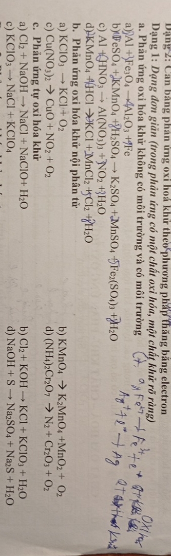 Dặng 2: Căn băng phán ứng oxi hoá khử theo phương pháp thăng băng electron
Dạng 1: Dạng đơn giản (trong phản ứng có một chất oxi hóa, một chất khử rõ ràng)
a. Phản ứng oxi hóa khử không có môi trường và có môi trường
a) Al+ Fe_3O_4to 4Al_2O_3+9Fe
b) WeSO_4+KMnO_4+8H_2SO_4to K_2SO_4+MnSO_4+5Fe_2(SO_4)_3+8H_2O
c) Al+(HNO_3to Al(NO_3)_3+3NO_2+3H_2O
d) KMnO_4uparrow (HClto KCl+)MnCl_2+5Cl_2+gH_2O
b. Phản ứng oxi hóa khử nội phân tử
a) KClO_3to KCl+O_2 b) KMnO_4to K_2MnO_4+MnO_2+O_2
c) Cu(NO_3)_2to CuO+NO_2+O_2 d) (NH_4)_2Cr_2O_7to N_2+Cr_2O_3+O_2
c. Phản ứng tự oxi hóa khử
a) Cl_2+NaOHto NaCl+NaClO+H_2O b) Cl_2+KOHto KCl+KClO_3+H_2O
c) KClO_3to NaCl+KClO_4 d) NaOH+Sto Na_2SO_4+Na_2S+H_2O