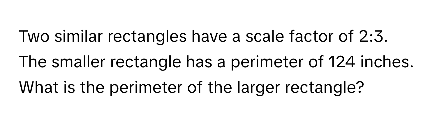 Two similar rectangles have a scale factor of 2:3. The smaller rectangle has a perimeter of 124 inches. What is the perimeter of the larger rectangle?