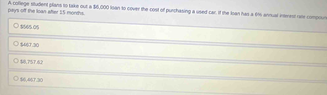 A college student plans to take out a $6,000 loan to cover the cost of purchasing a used car. If the loan has a 6% annual interest rate compoun
pays off the loan after 15 months.
$565.05
$467.30
$8,757.62
$6,467.30