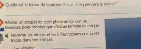 Quelle est la forme de tourisme la plus pratiquée dans le monde? 
_ 
Réalise un croquis de cette photo de Cancun, au 
Mexique, pour montrer que c'est un territoire touristique. 
a) Nomme les attraits et les infrastructures que tu vas 
tracer dans ton croquis. 
_