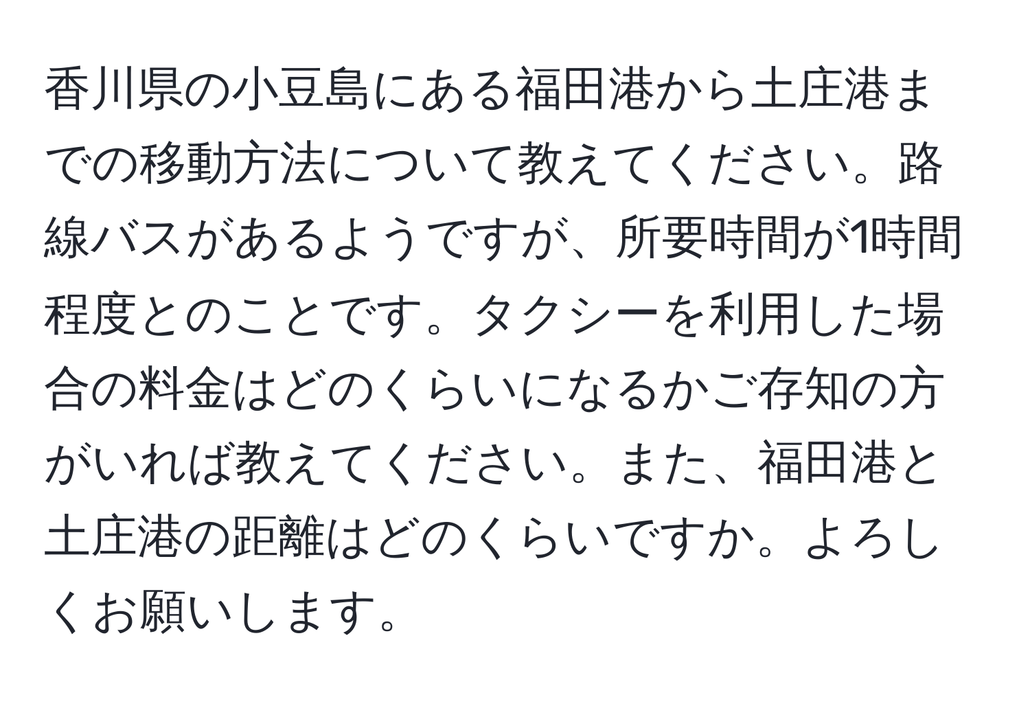 香川県の小豆島にある福田港から土庄港までの移動方法について教えてください。路線バスがあるようですが、所要時間が1時間程度とのことです。タクシーを利用した場合の料金はどのくらいになるかご存知の方がいれば教えてください。また、福田港と土庄港の距離はどのくらいですか。よろしくお願いします。