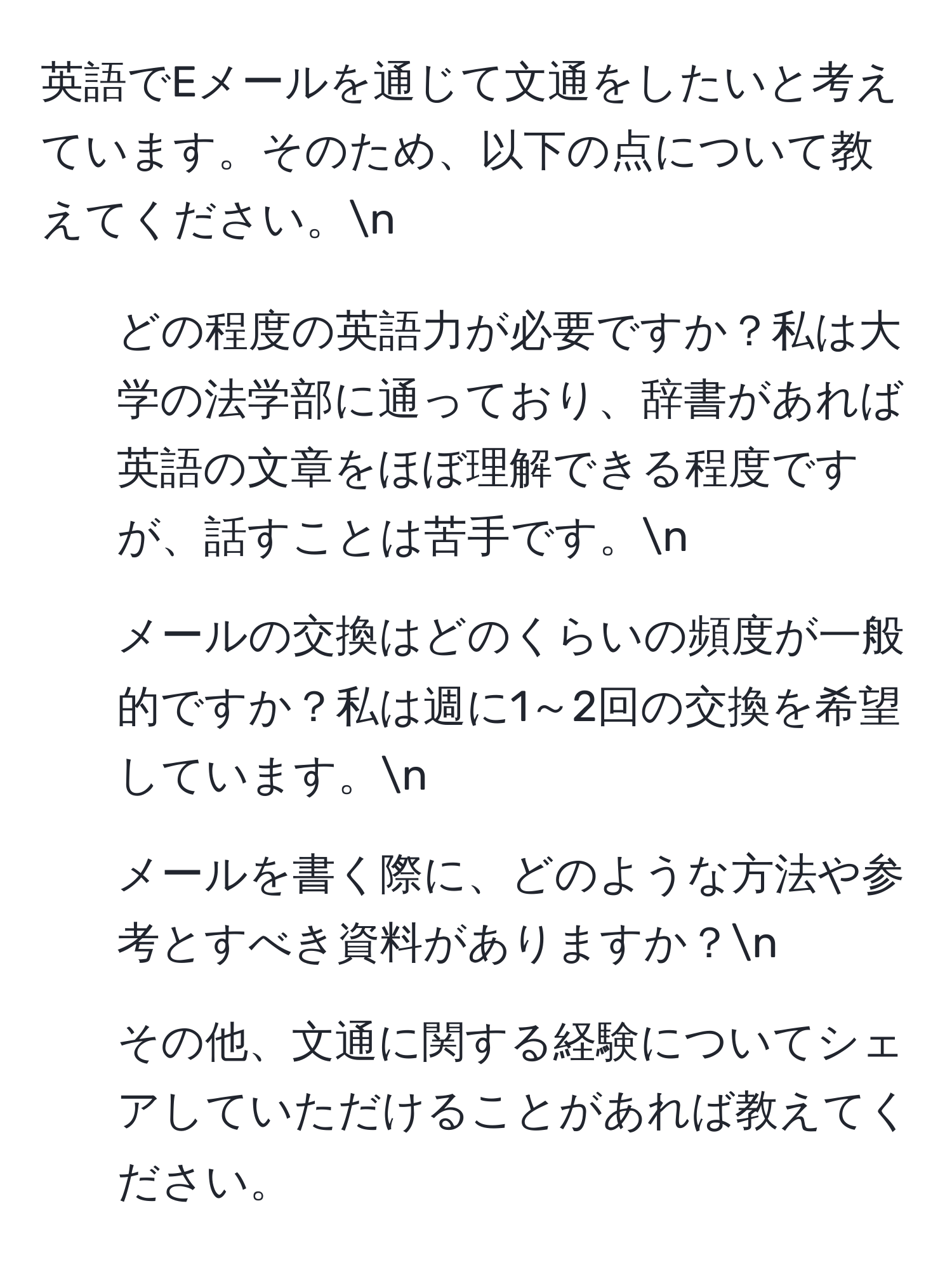 英語でEメールを通じて文通をしたいと考えています。そのため、以下の点について教えてください。n  
1. どの程度の英語力が必要ですか？私は大学の法学部に通っており、辞書があれば英語の文章をほぼ理解できる程度ですが、話すことは苦手です。n  
2. メールの交換はどのくらいの頻度が一般的ですか？私は週に1～2回の交換を希望しています。n  
3. メールを書く際に、どのような方法や参考とすべき資料がありますか？n  
4. その他、文通に関する経験についてシェアしていただけることがあれば教えてください。